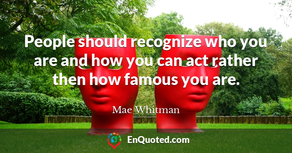 People should recognize who you are and how you can act rather then how famous you are.