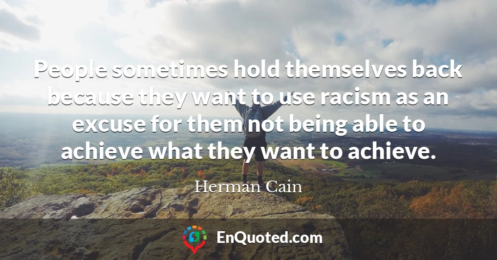 People sometimes hold themselves back because they want to use racism as an excuse for them not being able to achieve what they want to achieve.