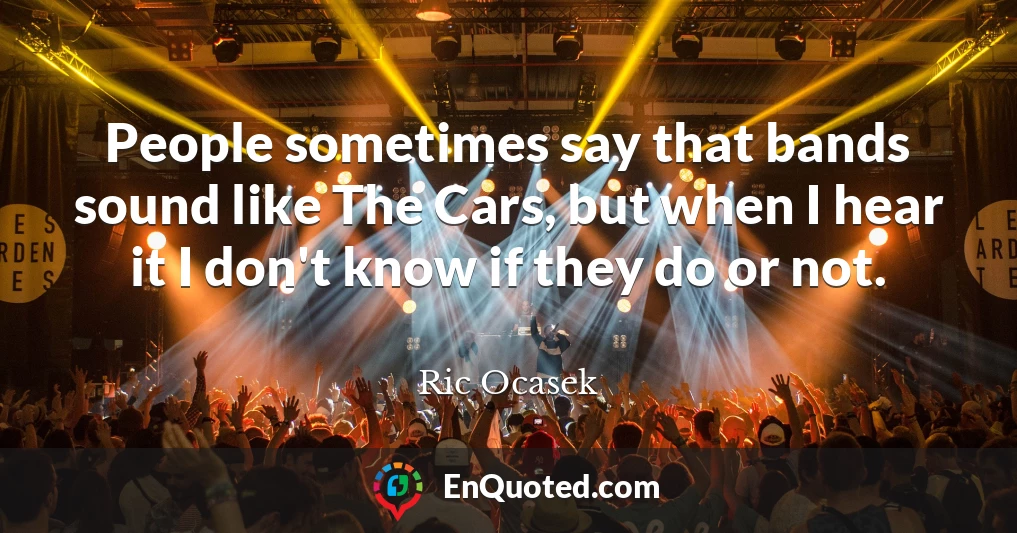 People sometimes say that bands sound like The Cars, but when I hear it I don't know if they do or not.