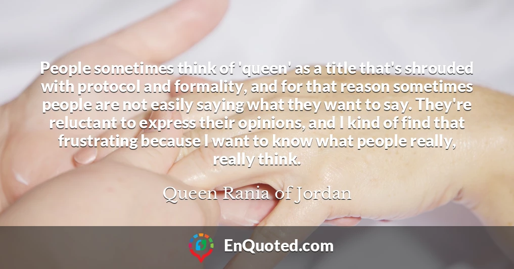 People sometimes think of 'queen' as a title that's shrouded with protocol and formality, and for that reason sometimes people are not easily saying what they want to say. They're reluctant to express their opinions, and I kind of find that frustrating because I want to know what people really, really think.