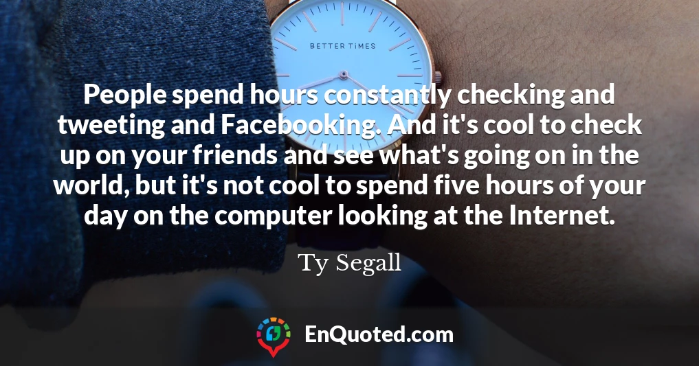 People spend hours constantly checking and tweeting and Facebooking. And it's cool to check up on your friends and see what's going on in the world, but it's not cool to spend five hours of your day on the computer looking at the Internet.