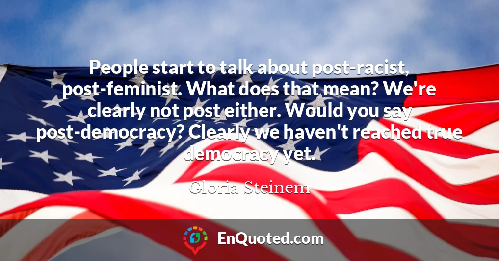 People start to talk about post-racist, post-feminist. What does that mean? We're clearly not post either. Would you say post-democracy? Clearly we haven't reached true democracy yet.