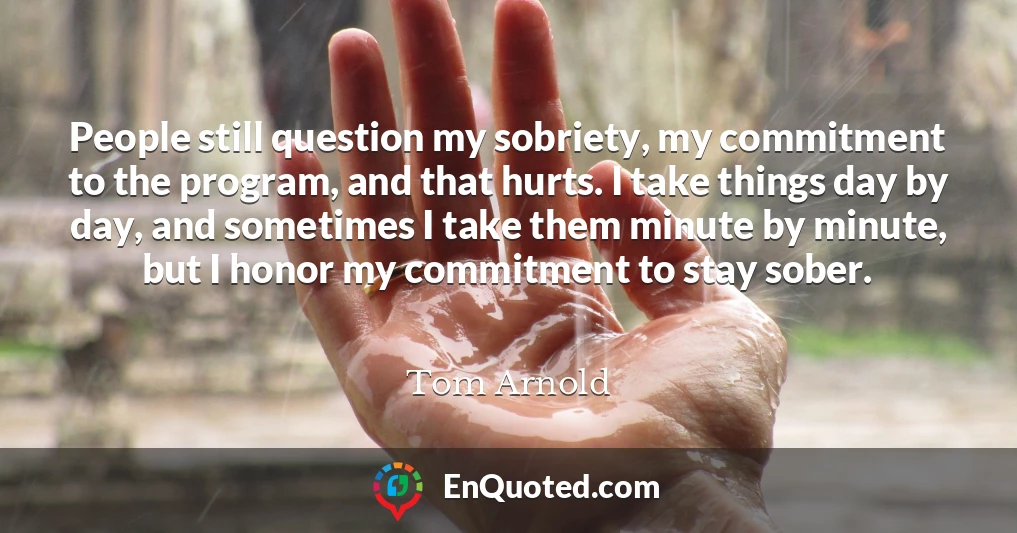 People still question my sobriety, my commitment to the program, and that hurts. I take things day by day, and sometimes I take them minute by minute, but I honor my commitment to stay sober.