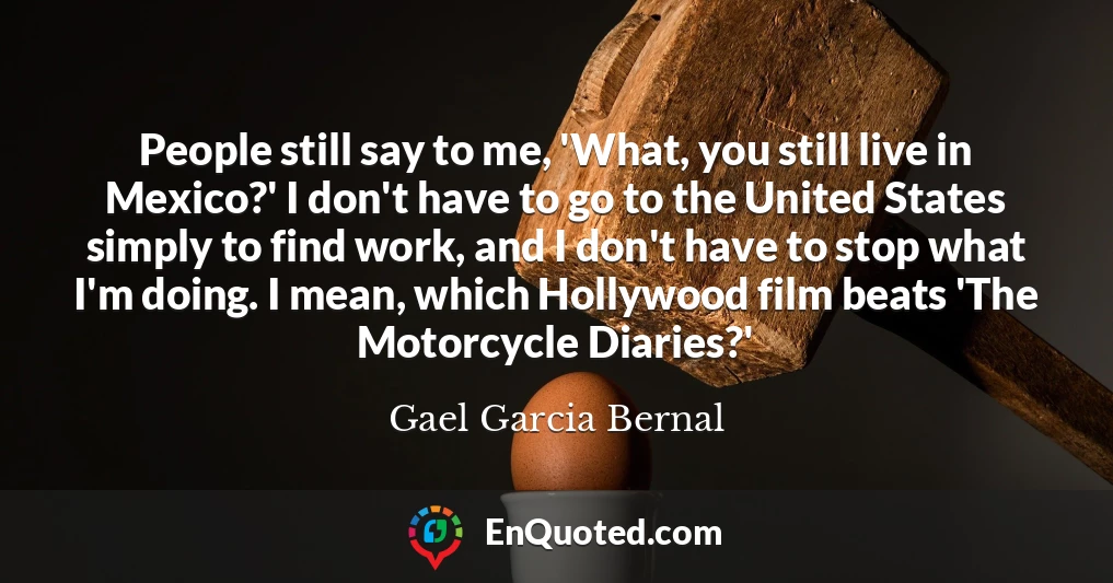 People still say to me, 'What, you still live in Mexico?' I don't have to go to the United States simply to find work, and I don't have to stop what I'm doing. I mean, which Hollywood film beats 'The Motorcycle Diaries?'