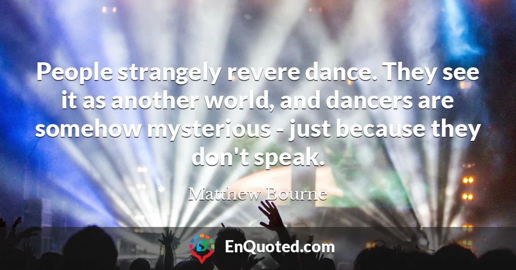 People strangely revere dance. They see it as another world, and dancers are somehow mysterious - just because they don't speak.