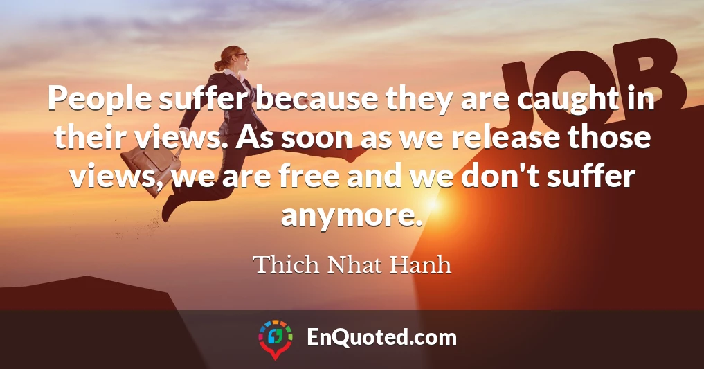 People suffer because they are caught in their views. As soon as we release those views, we are free and we don't suffer anymore.