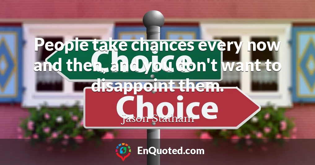 People take chances every now and then, and you don't want to disappoint them.