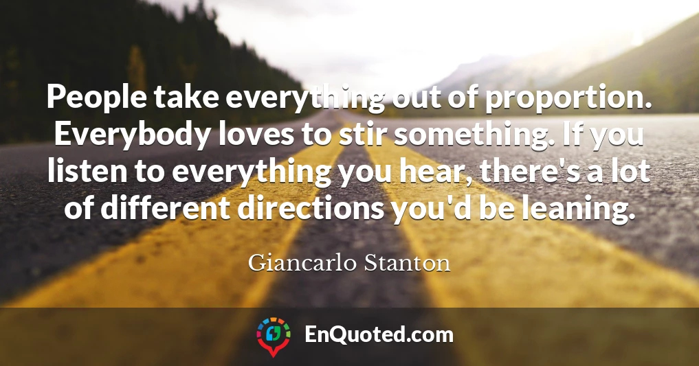 People take everything out of proportion. Everybody loves to stir something. If you listen to everything you hear, there's a lot of different directions you'd be leaning.
