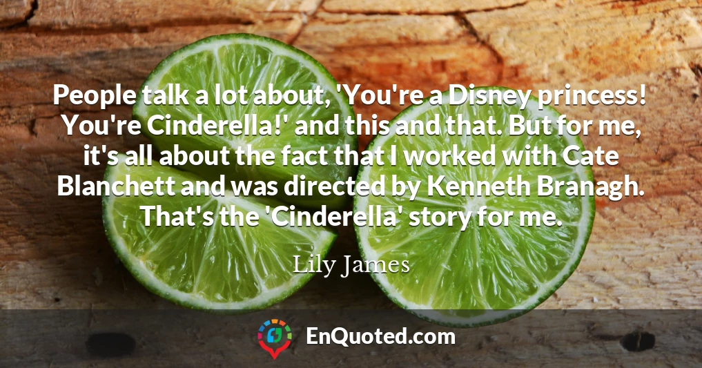 People talk a lot about, 'You're a Disney princess! You're Cinderella!' and this and that. But for me, it's all about the fact that I worked with Cate Blanchett and was directed by Kenneth Branagh. That's the 'Cinderella' story for me.