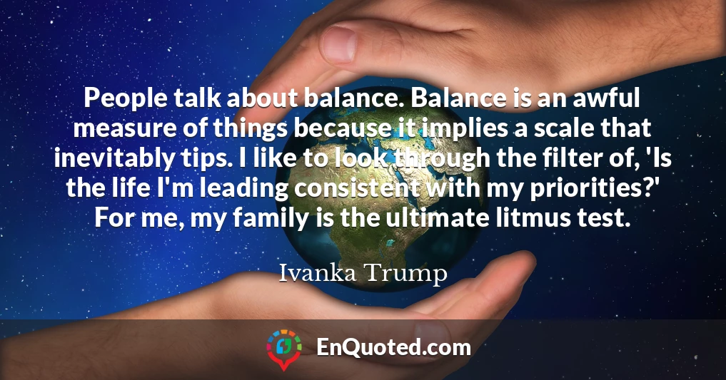 People talk about balance. Balance is an awful measure of things because it implies a scale that inevitably tips. I like to look through the filter of, 'Is the life I'm leading consistent with my priorities?' For me, my family is the ultimate litmus test.