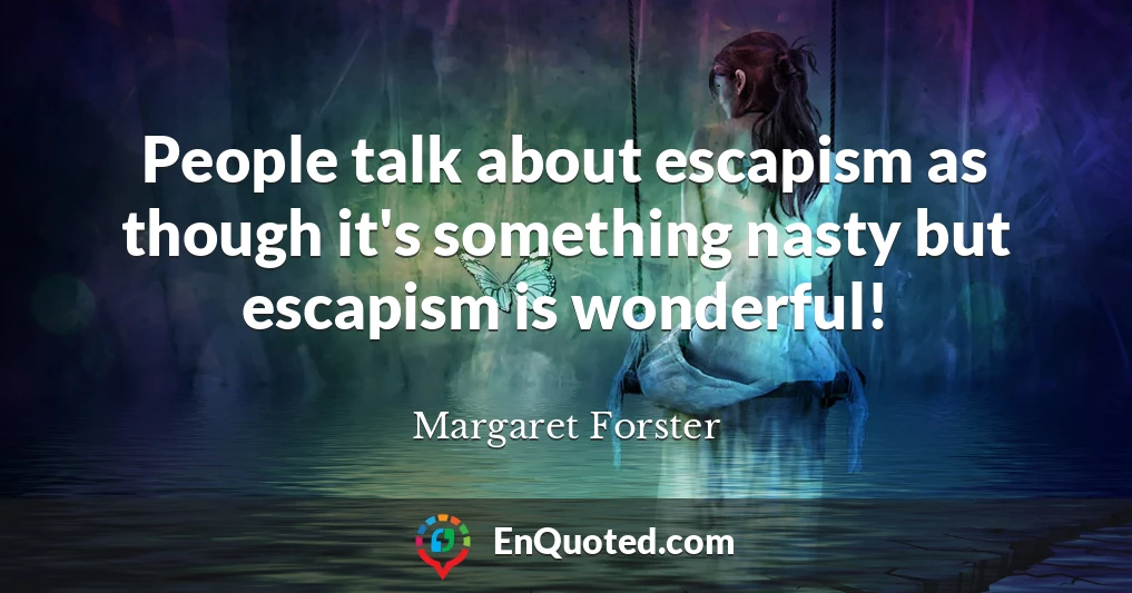 People talk about escapism as though it's something nasty but escapism is wonderful!