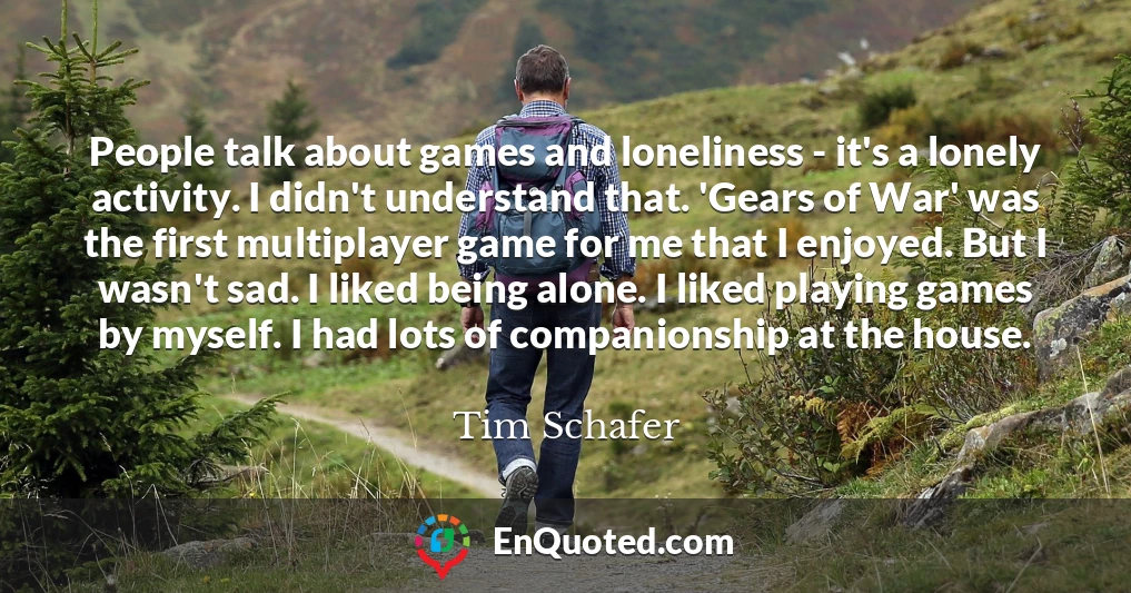 People talk about games and loneliness - it's a lonely activity. I didn't understand that. 'Gears of War' was the first multiplayer game for me that I enjoyed. But I wasn't sad. I liked being alone. I liked playing games by myself. I had lots of companionship at the house.