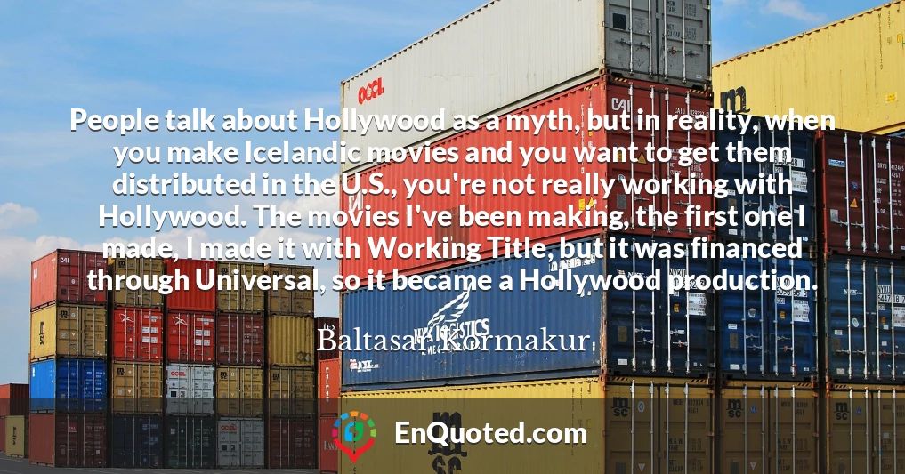 People talk about Hollywood as a myth, but in reality, when you make Icelandic movies and you want to get them distributed in the U.S., you're not really working with Hollywood. The movies I've been making, the first one I made, I made it with Working Title, but it was financed through Universal, so it became a Hollywood production.