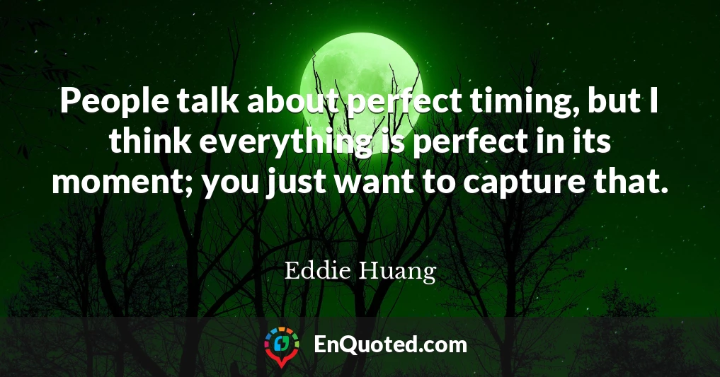 People talk about perfect timing, but I think everything is perfect in its moment; you just want to capture that.