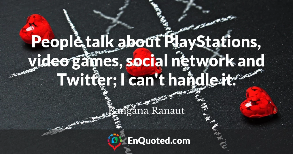 People talk about PlayStations, video games, social network and Twitter; I can't handle it.