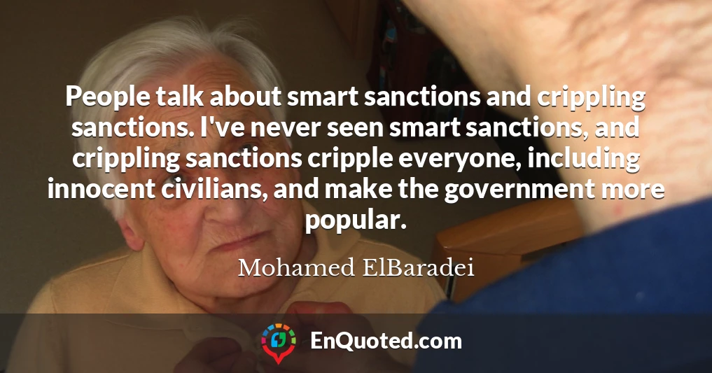 People talk about smart sanctions and crippling sanctions. I've never seen smart sanctions, and crippling sanctions cripple everyone, including innocent civilians, and make the government more popular.