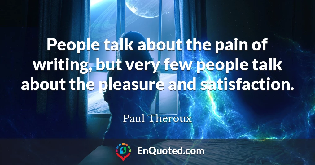 People talk about the pain of writing, but very few people talk about the pleasure and satisfaction.