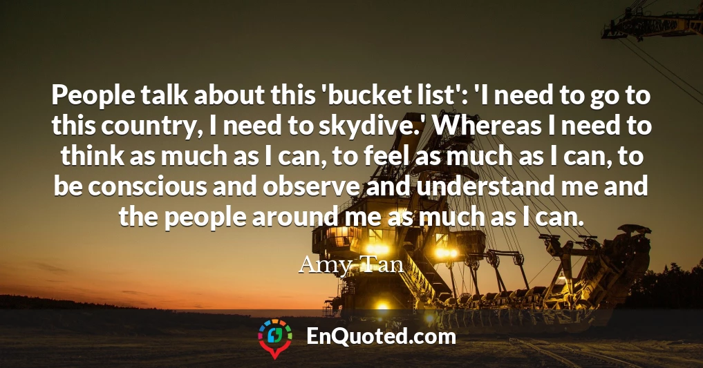 People talk about this 'bucket list': 'I need to go to this country, I need to skydive.' Whereas I need to think as much as I can, to feel as much as I can, to be conscious and observe and understand me and the people around me as much as I can.