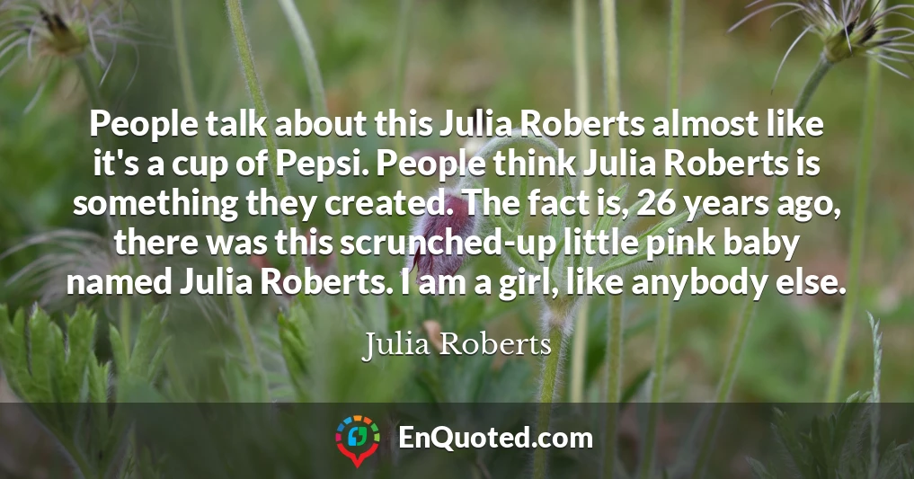 People talk about this Julia Roberts almost like it's a cup of Pepsi. People think Julia Roberts is something they created. The fact is, 26 years ago, there was this scrunched-up little pink baby named Julia Roberts. I am a girl, like anybody else.