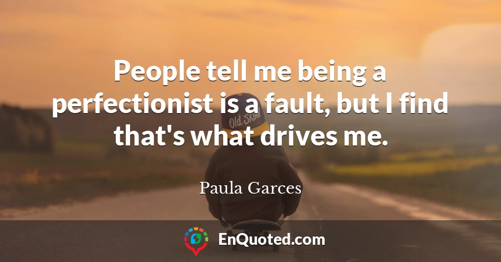 People tell me being a perfectionist is a fault, but I find that's what drives me.