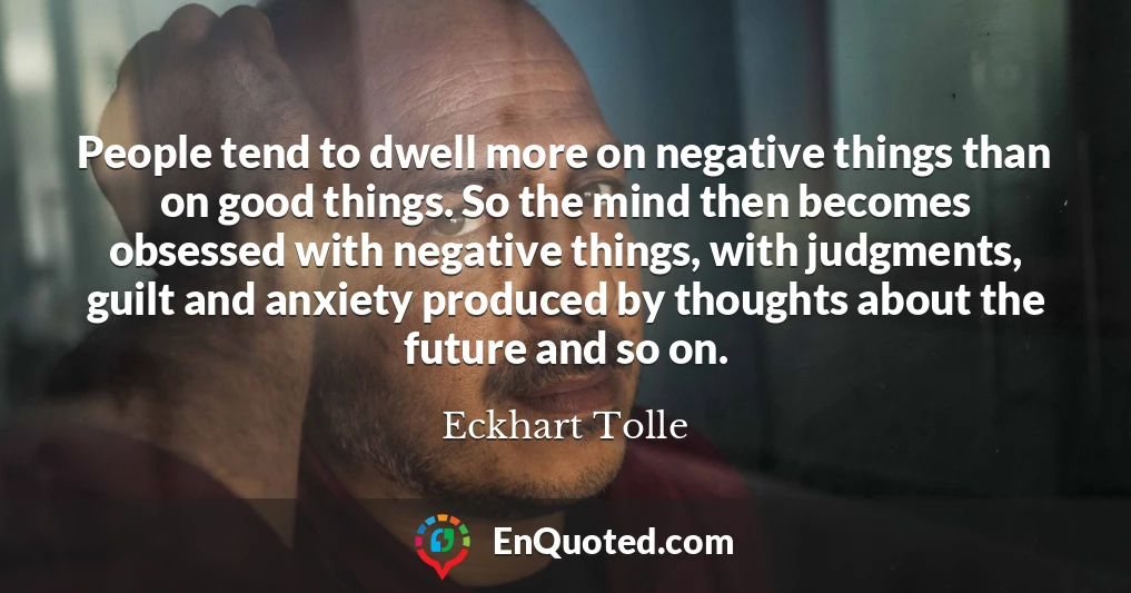 People tend to dwell more on negative things than on good things. So the mind then becomes obsessed with negative things, with judgments, guilt and anxiety produced by thoughts about the future and so on.