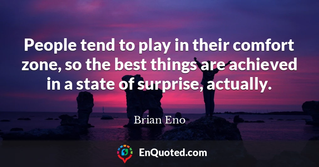 People tend to play in their comfort zone, so the best things are achieved in a state of surprise, actually.