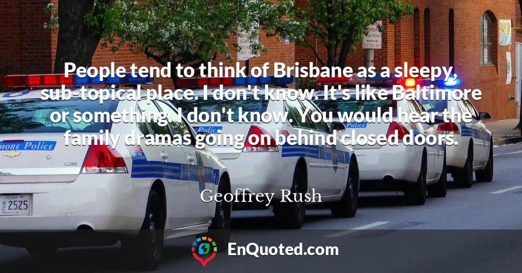 People tend to think of Brisbane as a sleepy, sub-topical place. I don't know. It's like Baltimore or something. I don't know. You would hear the family dramas going on behind closed doors.