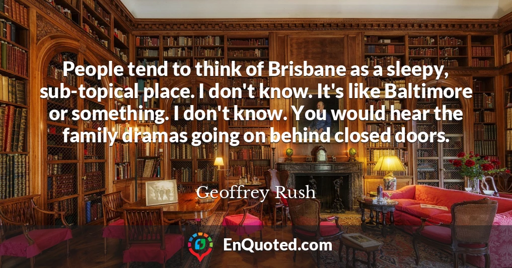 People tend to think of Brisbane as a sleepy, sub-topical place. I don't know. It's like Baltimore or something. I don't know. You would hear the family dramas going on behind closed doors.