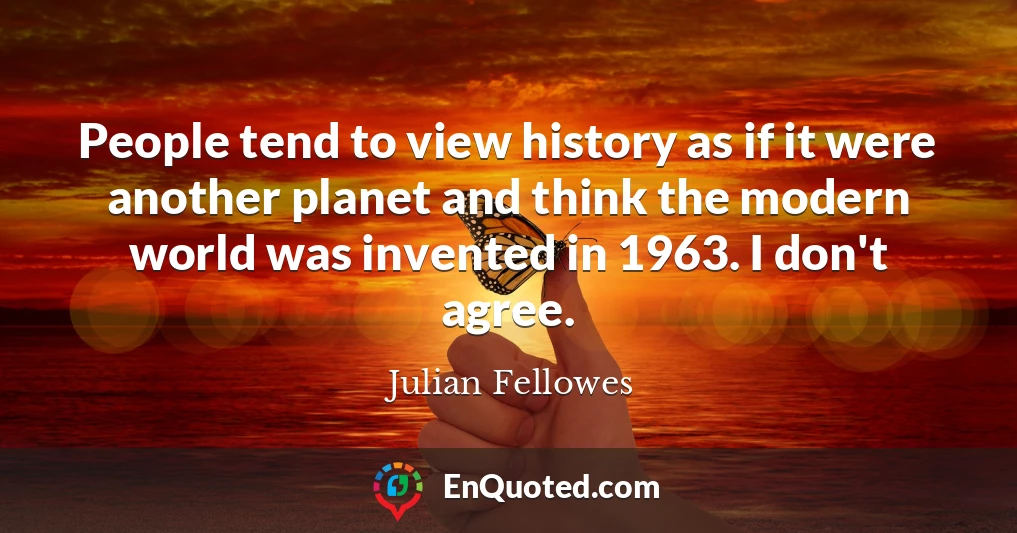 People tend to view history as if it were another planet and think the modern world was invented in 1963. I don't agree.