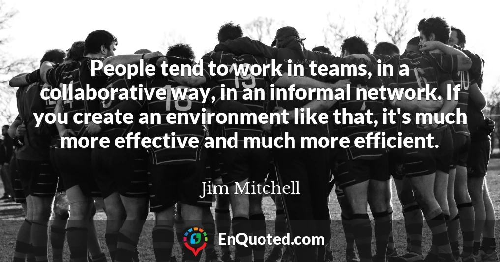 People tend to work in teams, in a collaborative way, in an informal network. If you create an environment like that, it's much more effective and much more efficient.