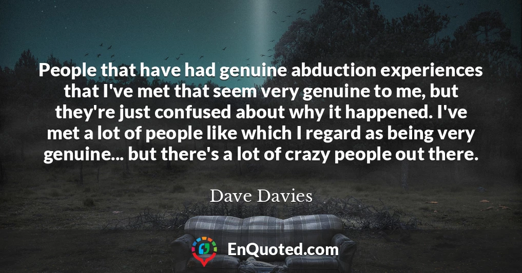 People that have had genuine abduction experiences that I've met that seem very genuine to me, but they're just confused about why it happened. I've met a lot of people like which I regard as being very genuine... but there's a lot of crazy people out there.