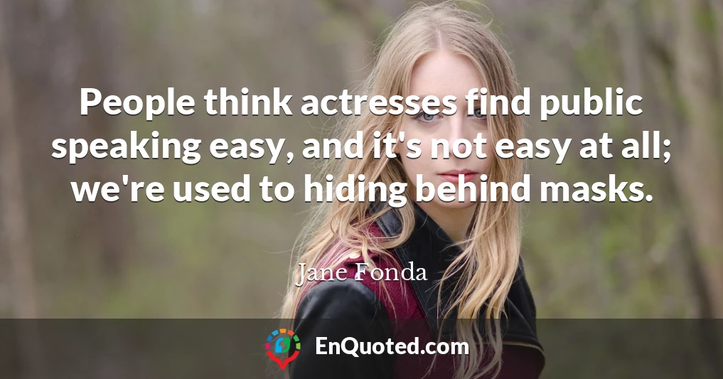 People think actresses find public speaking easy, and it's not easy at all; we're used to hiding behind masks.