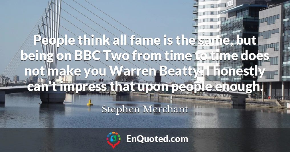 People think all fame is the same, but being on BBC Two from time to time does not make you Warren Beatty. I honestly can't impress that upon people enough.