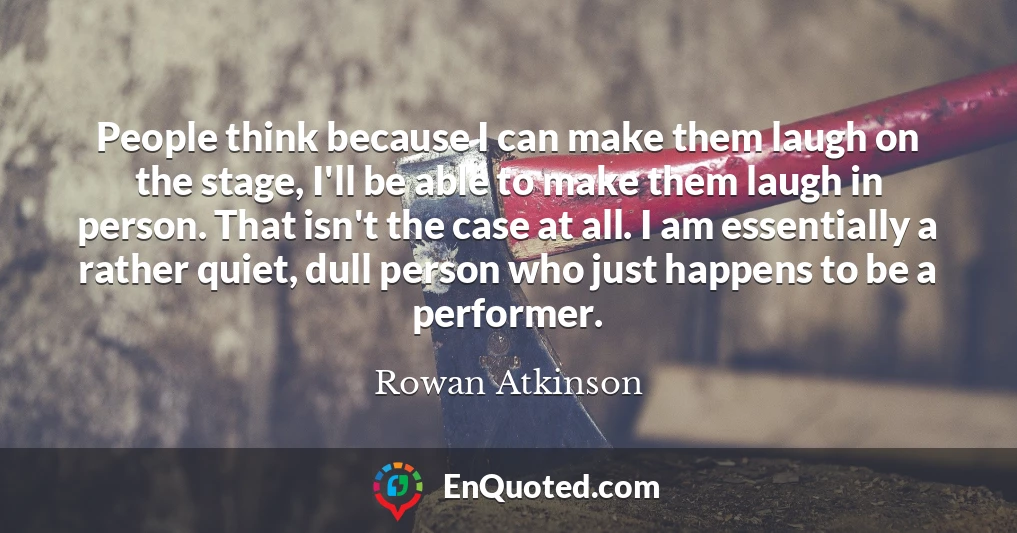 People think because I can make them laugh on the stage, I'll be able to make them laugh in person. That isn't the case at all. I am essentially a rather quiet, dull person who just happens to be a performer.