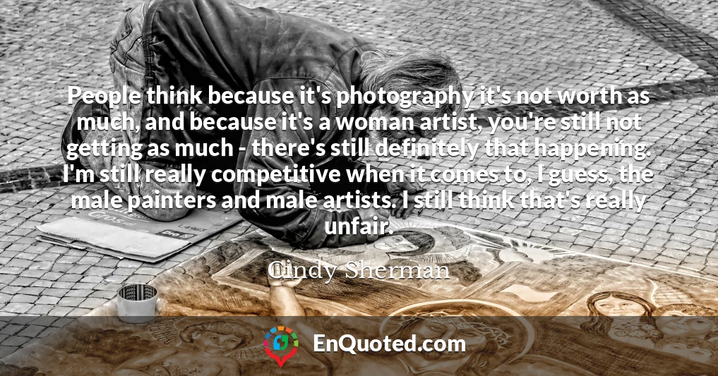 People think because it's photography it's not worth as much, and because it's a woman artist, you're still not getting as much - there's still definitely that happening. I'm still really competitive when it comes to, I guess, the male painters and male artists. I still think that's really unfair.