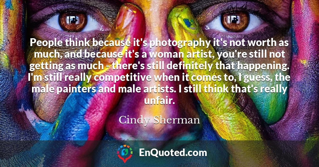 People think because it's photography it's not worth as much, and because it's a woman artist, you're still not getting as much - there's still definitely that happening. I'm still really competitive when it comes to, I guess, the male painters and male artists. I still think that's really unfair.