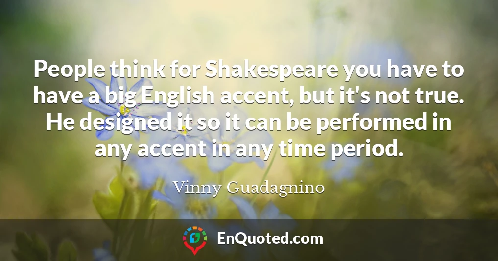 People think for Shakespeare you have to have a big English accent, but it's not true. He designed it so it can be performed in any accent in any time period.