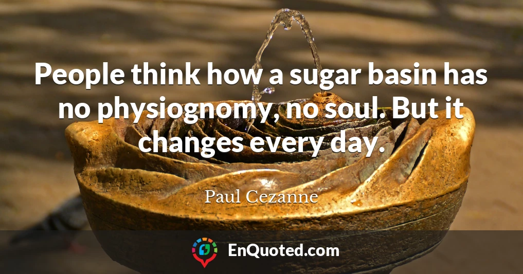 People think how a sugar basin has no physiognomy, no soul. But it changes every day.