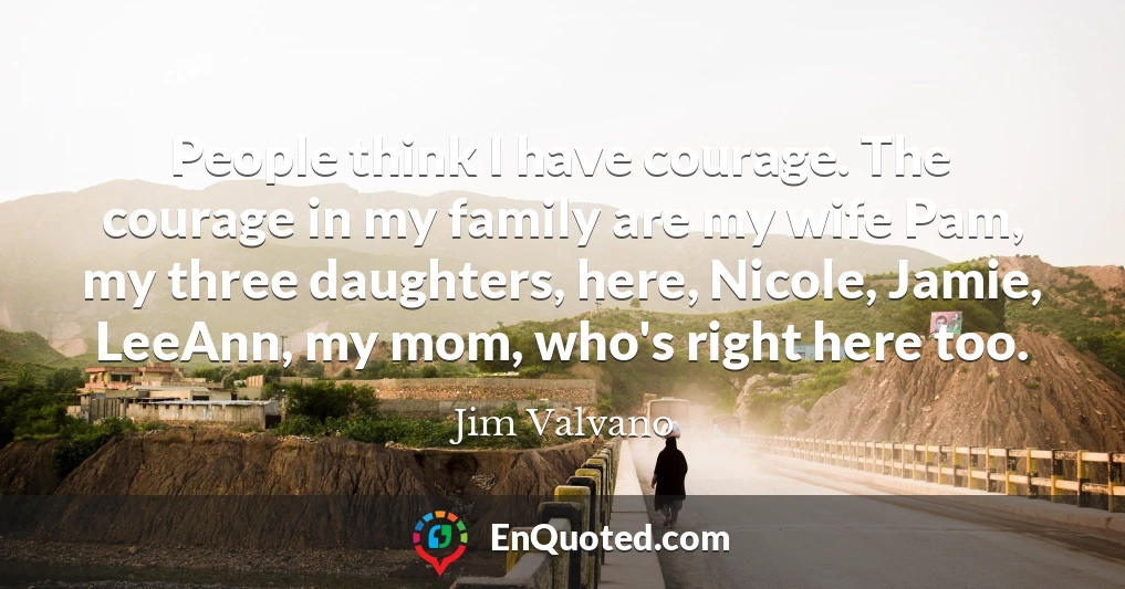 People think I have courage. The courage in my family are my wife Pam, my three daughters, here, Nicole, Jamie, LeeAnn, my mom, who's right here too.