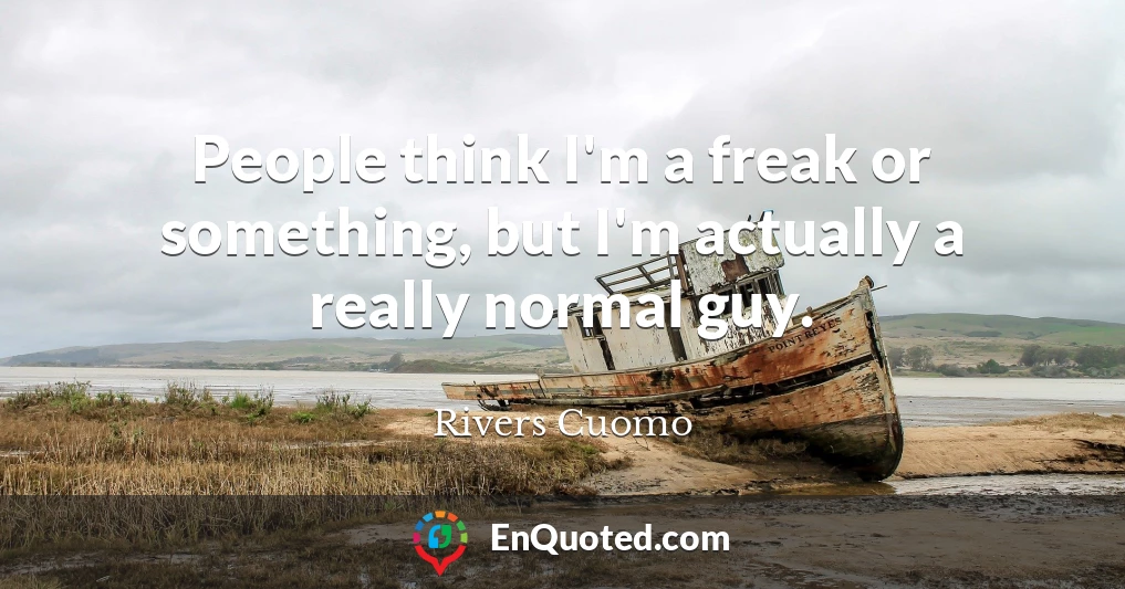 People think I'm a freak or something, but I'm actually a really normal guy.
