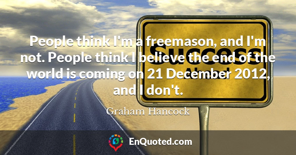People think I'm a freemason, and I'm not. People think I believe the end of the world is coming on 21 December 2012, and I don't.