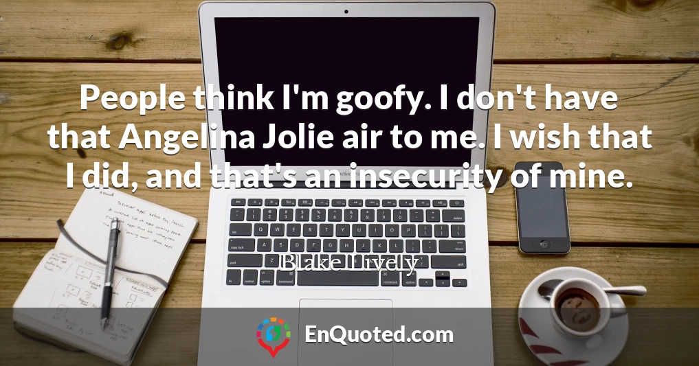 People think I'm goofy. I don't have that Angelina Jolie air to me. I wish that I did, and that's an insecurity of mine.