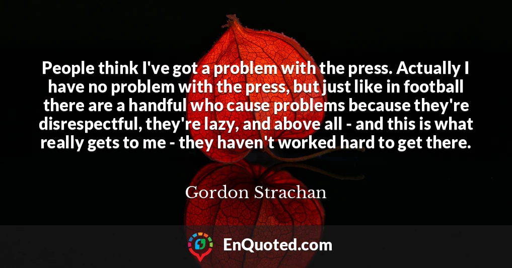 People think I've got a problem with the press. Actually I have no problem with the press, but just like in football there are a handful who cause problems because they're disrespectful, they're lazy, and above all - and this is what really gets to me - they haven't worked hard to get there.