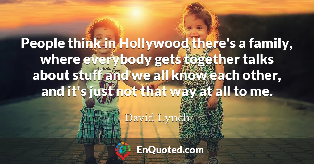 People think in Hollywood there's a family, where everybody gets together talks about stuff and we all know each other, and it's just not that way at all to me.