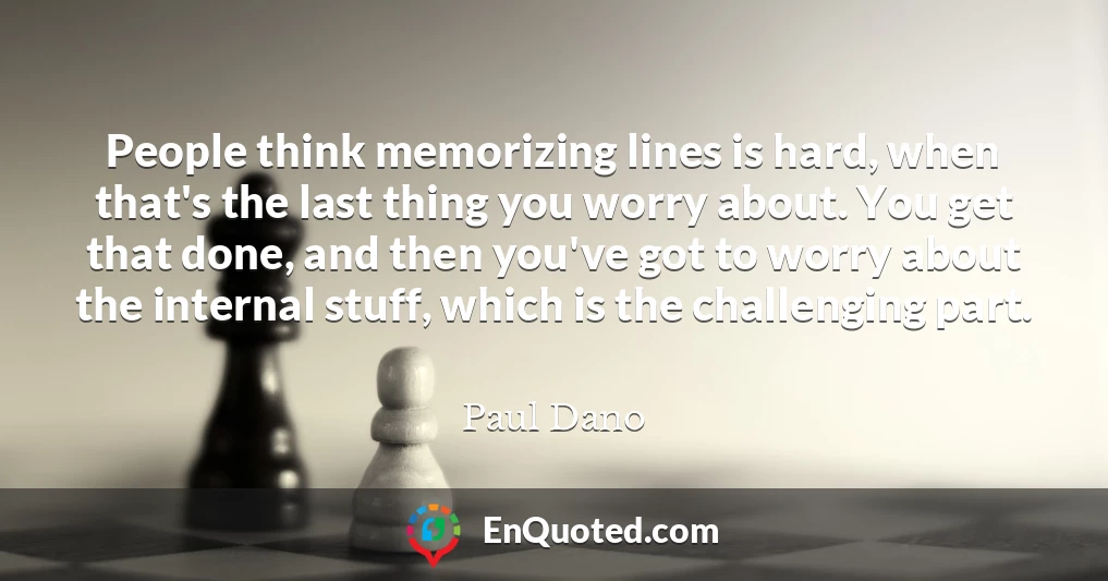 People think memorizing lines is hard, when that's the last thing you worry about. You get that done, and then you've got to worry about the internal stuff, which is the challenging part.