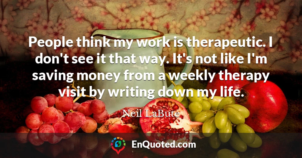 People think my work is therapeutic. I don't see it that way. It's not like I'm saving money from a weekly therapy visit by writing down my life.