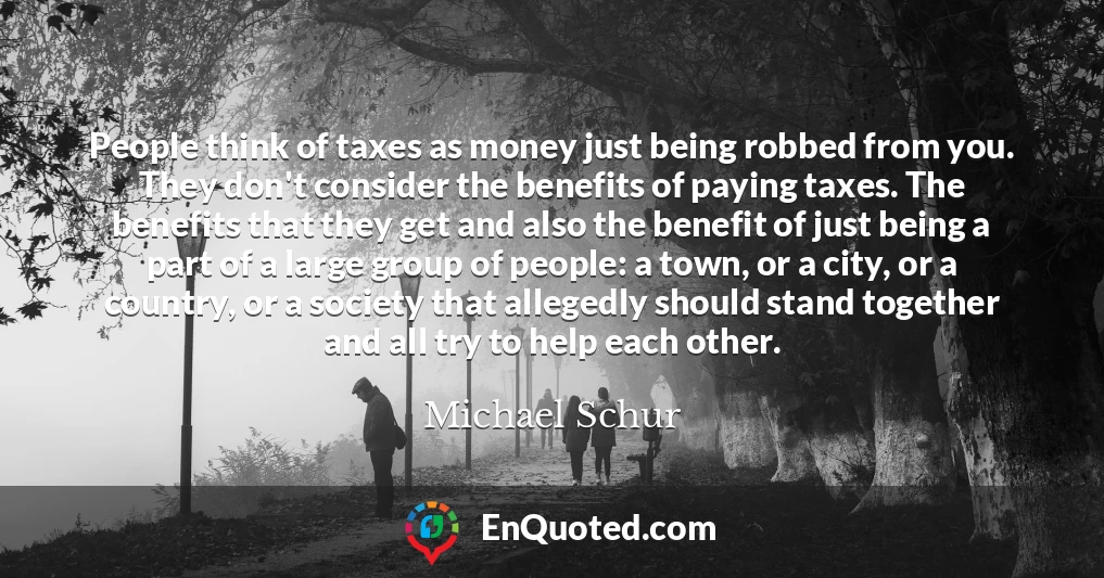 People think of taxes as money just being robbed from you. They don't consider the benefits of paying taxes. The benefits that they get and also the benefit of just being a part of a large group of people: a town, or a city, or a country, or a society that allegedly should stand together and all try to help each other.