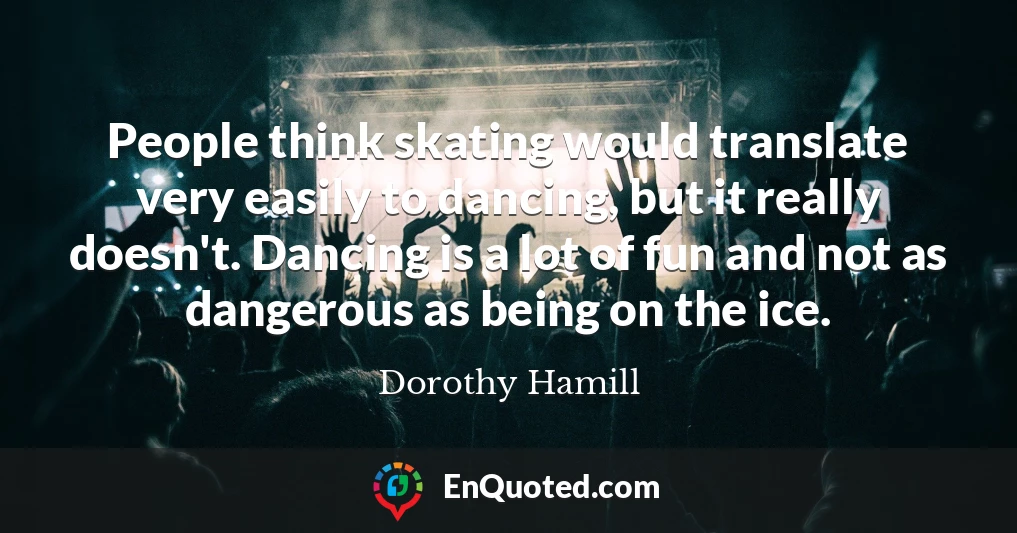 People think skating would translate very easily to dancing, but it really doesn't. Dancing is a lot of fun and not as dangerous as being on the ice.