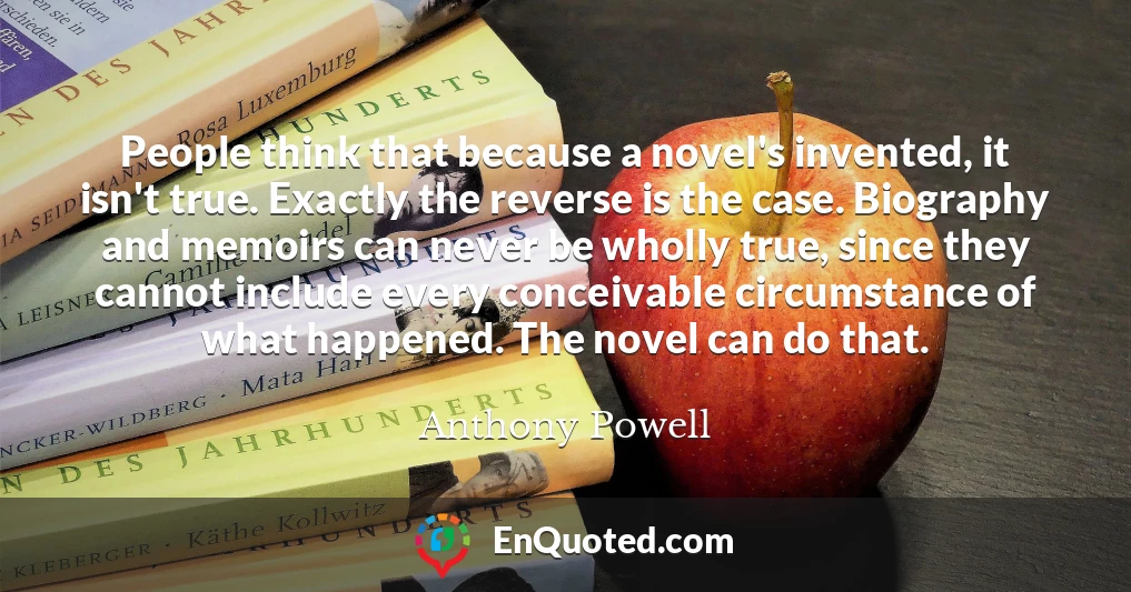 People think that because a novel's invented, it isn't true. Exactly the reverse is the case. Biography and memoirs can never be wholly true, since they cannot include every conceivable circumstance of what happened. The novel can do that.
