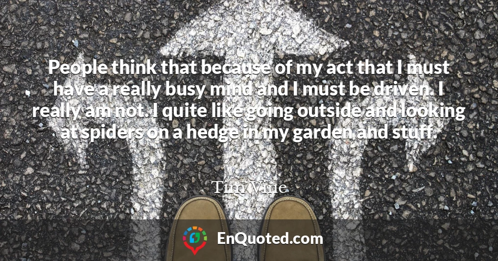People think that because of my act that I must have a really busy mind and I must be driven. I really am not. I quite like going outside and looking at spiders on a hedge in my garden and stuff.
